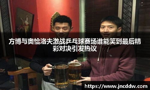 方博与奥恰洛夫激战乒乓球赛场谁能笑到最后精彩对决引发热议