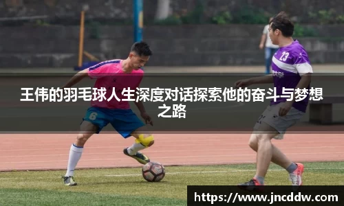 王伟的羽毛球人生深度对话探索他的奋斗与梦想之路